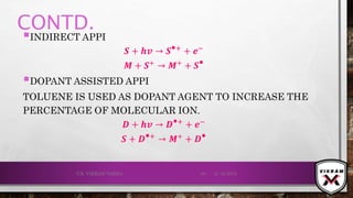 CONTD.
INDIRECT APPI
𝑺 + 𝒉𝒗 → 𝑺⦁+ + ⅇ−
𝑴 + 𝑺+
→ 𝑴+
+ 𝑺⦁
DOPANT ASSISTED APPI
TOLUENE IS USED AS DOPANT AGENT TO INCREASE THE
PERCENTAGE OF MOLECULAR ION.
𝑫 + 𝒉𝒗 → 𝑫⦁+ + ⅇ−
𝑺 + 𝑫⦁+ → 𝑴+ + 𝑫⦁
21-12-2019V.K. VIKRAM VARMA 68
 