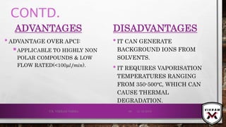 CONTD.
ADVANTAGES
•ADVANTAGE OVER APCI:
APPLICABLE TO HIGHLY NON
POLAR COMPOUNDS & LOW
FLOW RATED(<100𝜇𝑙/𝑚𝑖𝑛).
DISADVANTAGES
•IT CAN GENERATE
BACKGROUND IONS FROM
SOLVENTS.
•IT REQUIRES VAPORISATION
TEMPERATURES RANGING
FROM 350-500℃, WHICH CAN
CAUSE THERMAL
DEGRADATION.
21-12-2019V.K. VIKRAM VARMA 69
 