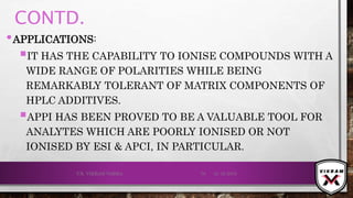 CONTD.
•APPLICATIONS:
IT HAS THE CAPABILITY TO IONISE COMPOUNDS WITH A
WIDE RANGE OF POLARITIES WHILE BEING
REMARKABLY TOLERANT OF MATRIX COMPONENTS OF
HPLC ADDITIVES.
APPI HAS BEEN PROVED TO BE A VALUABLE TOOL FOR
ANALYTES WHICH ARE POORLY IONISED OR NOT
IONISED BY ESI & APCI, IN PARTICULAR.
21-12-2019V.K. VIKRAM VARMA 70
 