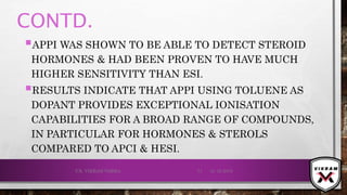 CONTD.
APPI WAS SHOWN TO BE ABLE TO DETECT STEROID
HORMONES & HAD BEEN PROVEN TO HAVE MUCH
HIGHER SENSITIVITY THAN ESI.
RESULTS INDICATE THAT APPI USING TOLUENE AS
DOPANT PROVIDES EXCEPTIONAL IONISATION
CAPABILITIES FOR A BROAD RANGE OF COMPOUNDS,
IN PARTICULAR FOR HORMONES & STEROLS
COMPARED TO APCI & HESI.
21-12-2019V.K. VIKRAM VARMA 71
 