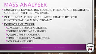 MASS ANALYSER
•IONS AFTER LEAVING ION SOURCE, THE IONS ARE SEPARATED
ACCORDING TO THEIR 𝑚
𝑒 RATIO.
•IN THIS AREA, THE IONS ARE ACCELERATED BY BOTH
ELECTROSTATIC & MAGNETICALLY
•TYPES OF ANALYSERS:
MAGNETIC SECTOR ANALYSER.
DOUBLE FOCUSING ANALYSER.
QUADRUPOLE ANALYSER.
TIME OF FLIGHT ANALYSER(TOF).
ION TRAP ANALYSER.
21-12-2019V.K. VIKRAM VARMA 72
 
