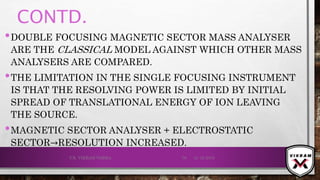 CONTD.
•DOUBLE FOCUSING MAGNETIC SECTOR MASS ANALYSER
ARE THE CLASSICAL MODEL AGAINST WHICH OTHER MASS
ANALYSERS ARE COMPARED.
•THE LIMITATION IN THE SINGLE FOCUSING INSTRUMENT
IS THAT THE RESOLVING POWER IS LIMITED BY INITIAL
SPREAD OF TRANSLATIONAL ENERGY OF ION LEAVING
THE SOURCE.
•MAGNETIC SECTOR ANALYSER + ELECTROSTATIC
SECTOR→RESOLUTION INCREASED.
21-12-2019V.K. VIKRAM VARMA 76
 