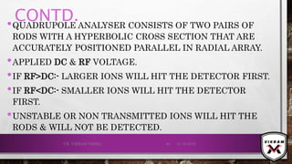 CONTD.•QUADRUPOLE ANALYSER CONSISTS OF TWO PAIRS OF
RODS WITH A HYPERBOLIC CROSS SECTION THAT ARE
ACCURATELY POSITIONED PARALLEL IN RADIAL ARRAY.
•APPLIED DC & RF VOLTAGE.
•IF RF>DC:- LARGER IONS WILL HIT THE DETECTOR FIRST.
•IF RF<DC:- SMALLER IONS WILL HIT THE DETECTOR
FIRST.
•UNSTABLE OR NON TRANSMITTED IONS WILL HIT THE
RODS & WILL NOT BE DETECTED.
21-12-2019V.K. VIKRAM VARMA 80
 