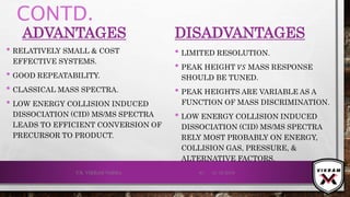 CONTD.
ADVANTAGES
• RELATIVELY SMALL & COST
EFFECTIVE SYSTEMS.
• GOOD REPEATABILITY.
• CLASSICAL MASS SPECTRA.
• LOW ENERGY COLLISION INDUCED
DISSOCIATION (CID) MS/MS SPECTRA
LEADS TO EFFICIENT CONVERSION OF
PRECURSOR TO PRODUCT.
DISADVANTAGES
• LIMITED RESOLUTION.
• PEAK HEIGHT 𝑉𝑆 MASS RESPONSE
SHOULD BE TUNED.
• PEAK HEIGHTS ARE VARIABLE AS A
FUNCTION OF MASS DISCRIMINATION.
• LOW ENERGY COLLISION INDUCED
DISSOCIATION (CID) MS/MS SPECTRA
RELY MOST PROBABLY ON ENERGY,
COLLISION GAS, PRESSURE, &
ALTERNATIVE FACTORS.
21-12-2019V.K. VIKRAM VARMA 81
 