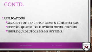 CONTD.
•APPLICATIONS:
MAJORITY OF BENCH TOP GCMS & LCMS SYSTEMS.
SECTOR / QUADRUPOLE HYBRID MS/MS SYSTEMS.
TRIPLE QUADRUPOLE MS/MS SYSTEMS.
21-12-2019V.K. VIKRAM VARMA 82
 