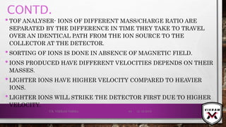 CONTD.
•TOF ANALYSER- IONS OF DIFFERENT MASS/CHARGE RATIO ARE
SEPARATED BY THE DIFFERENCE IN TIME THEY TAKE TO TRAVEL
OVER AN IDENTICAL PATH FROM THE ION SOURCE TO THE
COLLECTOR AT THE DETECTOR.
•SORTING OF IONS IS DONE IN ABSENCE OF MAGNETIC FIELD.
•IONS PRODUCED HAVE DIFFERENT VELOCITIES DEPENDS ON THEIR
MASSES.
•LIGHTER IONS HAVE HIGHER VELOCITY COMPARED TO HEAVIER
IONS.
•LIGHTER IONS WILL STRIKE THE DETECTOR FIRST DUE TO HIGHER
VELOCITY.
21-12-2019V.K. VIKRAM VARMA 84
 