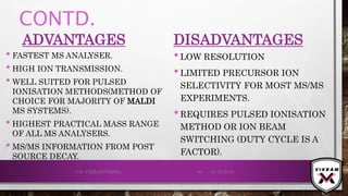CONTD.
ADVANTAGES
• FASTEST MS ANALYSER.
• HIGH ION TRANSMISSION.
• WELL SUITED FOR PULSED
IONISATION METHODS(METHOD OF
CHOICE FOR MAJORITY OF MALDI
MS SYSTEMS).
• HIGHEST PRACTICAL MASS RANGE
OF ALL MS ANALYSERS.
• MS/MS INFORMATION FROM POST
SOURCE DECAY.
DISADVANTAGES
•LOW RESOLUTION
•LIMITED PRECURSOR ION
SELECTIVITY FOR MOST MS/MS
EXPERIMENTS.
•REQUIRES PULSED IONISATION
METHOD OR ION BEAM
SWITCHING (DUTY CYCLE IS A
FACTOR).
21-12-2019V.K. VIKRAM VARMA 85
 