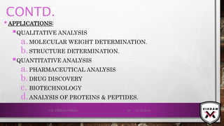 CONTD.
•APPLICATIONS:
QUALITATIVE ANALYSIS
a.MOLECULAR WEIGHT DETERMINATION.
b.STRUCTURE DETERMINATION.
QUANTITATIVE ANALYSIS
a.PHARMACEUTICAL ANALYSIS
b.DRUG DISCOVERY
c. BIOTECHNOLOGY
d.ANALYSIS OF PROTEINS & PEPTIDES.
21-12-2019V.K. VIKRAM VARMA 86
 