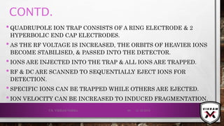 CONTD.
•QUADRUPOLE ION TRAP CONSISTS OF A RING ELECTRODE & 2
HYPERBOLIC END CAP ELECTRODES.
•AS THE RF VOLTAGE IS INCREASED, THE ORBITS OF HEAVIER IONS
BECOME STABILISED, & PASSED INTO THE DETECTOR.
•IONS ARE INJECTED INTO THE TRAP & ALL IONS ARE TRAPPED.
•RF & DC ARE SCANNED TO SEQUENTIALLY EJECT IONS FOR
DETECTION.
•SPECIFIC IONS CAN BE TRAPPED WHILE OTHERS ARE EJECTED.
•ION VELOCITY CAN BE INCREASED TO INDUCED FRAGMENTATION.
21-12-2019V.K. VIKRAM VARMA 88
 