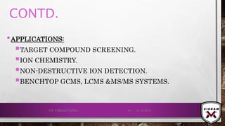CONTD.
•APPLICATIONS:
TARGET COMPOUND SCREENING.
ION CHEMISTRY.
NON-DESTRUCTIVE ION DETECTION.
BENCHTOP GCMS, LCMS &MS/MS SYSTEMS.
21-12-2019V.K. VIKRAM VARMA 90
 