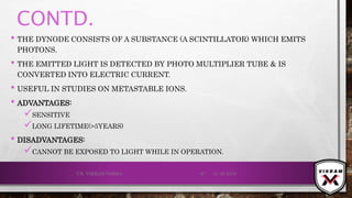 CONTD.
• THE DYNODE CONSISTS OF A SUBSTANCE (A SCINTILLATOR) WHICH EMITS
PHOTONS.
• THE EMITTED LIGHT IS DETECTED BY PHOTO MULTIPLIER TUBE & IS
CONVERTED INTO ELECTRIC CURRENT.
• USEFUL IN STUDIES ON METASTABLE IONS.
• ADVANTAGES:
SENSITIVE
LONG LIFETIME(>5YEARS)
• DISADVANTAGES:
CANNOT BE EXPOSED TO LIGHT WHILE IN OPERATION.
21-12-2019V.K. VIKRAM VARMA 97
 