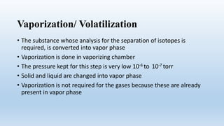 Vaporization/ Volatilization
• The substance whose analysis for the separation of isotopes is
required, is converted into vapor phase
• Vaporization is done in vaporizing chamber
• The pressure kept for this step is very low 10-6 to 10-7 torr
• Solid and liquid are changed into vapor phase
• Vaporization is not required for the gases because these are already
present in vapor phase
 