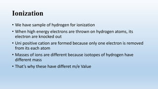 Ionization
• We have sample of hydrogen for ionization
• When high energy electrons are thrown on hydrogen atoms, its
electron are knocked out
• Uni positive cation are formed because only one electron is removed
from its each atom
• Masses of ions are different because isotopes of hydrogen have
different mass
• That’s why these have differet m/e Value
 