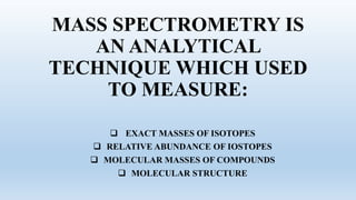 MASS SPECTROMETRY IS
AN ANALYTICAL
TECHNIQUE WHICH USED
TO MEASURE:
 EXACT MASSES OF ISOTOPES
 RELATIVE ABUNDANCE OF IOSTOPES
 MOLECULAR MASSES OF COMPOUNDS
 MOLECULAR STRUCTURE
 