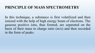 PRINCIPLE OF MASS SPECTROMETRY
In this technique, a substance is first volatilized and then
ionized with the help of high energy beam of electrons. The
gaseous positive ions, thus formed, are separated on the
basis of their mass to charge ratio (m/e) and then recorded
in the form of peaks.
 