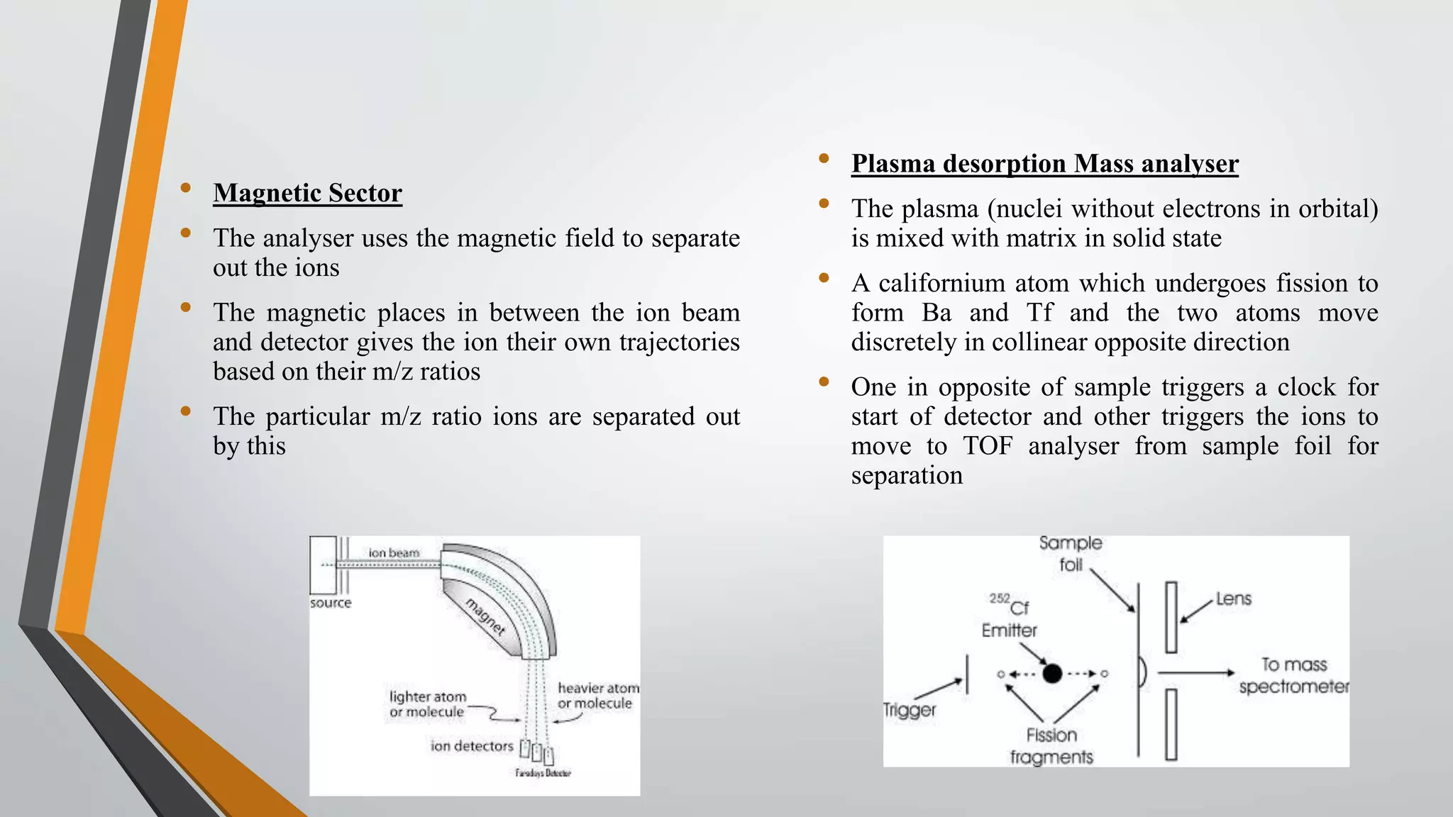 • Magnetic Sector
• The analyser uses the magnetic field to separate
out the ions
• The magnetic places in between the ion beam
and detector gives the ion their own trajectories
based on their m/z ratios
• The particular m/z ratio ions are separated out
by this
• Plasma desorption Mass analyser
• The plasma (nuclei without electrons in orbital)
is mixed with matrix in solid state
• A californium atom which undergoes fission to
form Ba and Tf and the two atoms move
discretely in collinear opposite direction
• One in opposite of sample triggers a clock for
start of detector and other triggers the ions to
move to TOF analyser from sample foil for
separation
 
