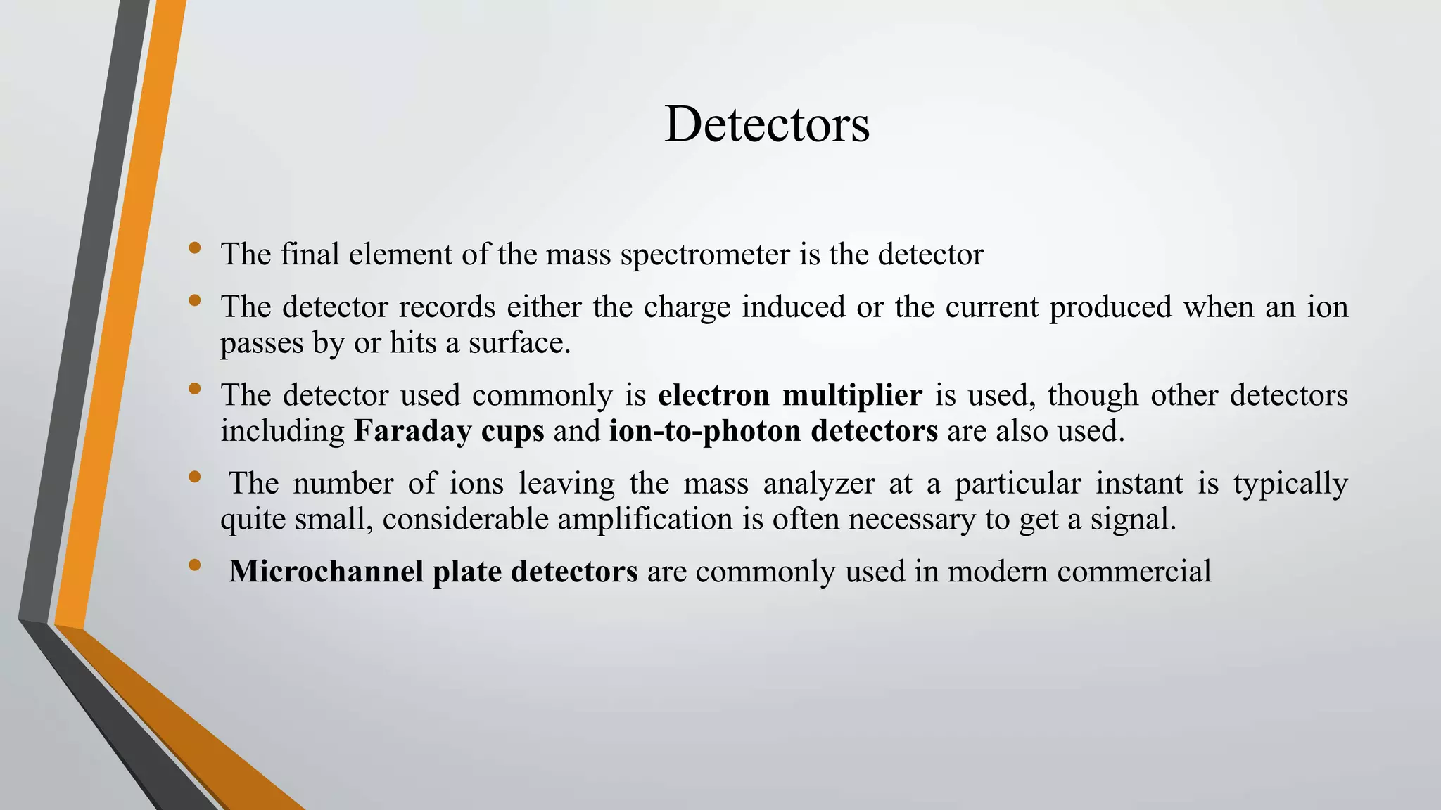 Detectors
• The final element of the mass spectrometer is the detector
• The detector records either the charge induced or the current produced when an ion
passes by or hits a surface.
• The detector used commonly is electron multiplier is used, though other detectors
including Faraday cups and ion-to-photon detectors are also used.
• The number of ions leaving the mass analyzer at a particular instant is typically
quite small, considerable amplification is often necessary to get a signal.
• Microchannel plate detectors are commonly used in modern commercial
 