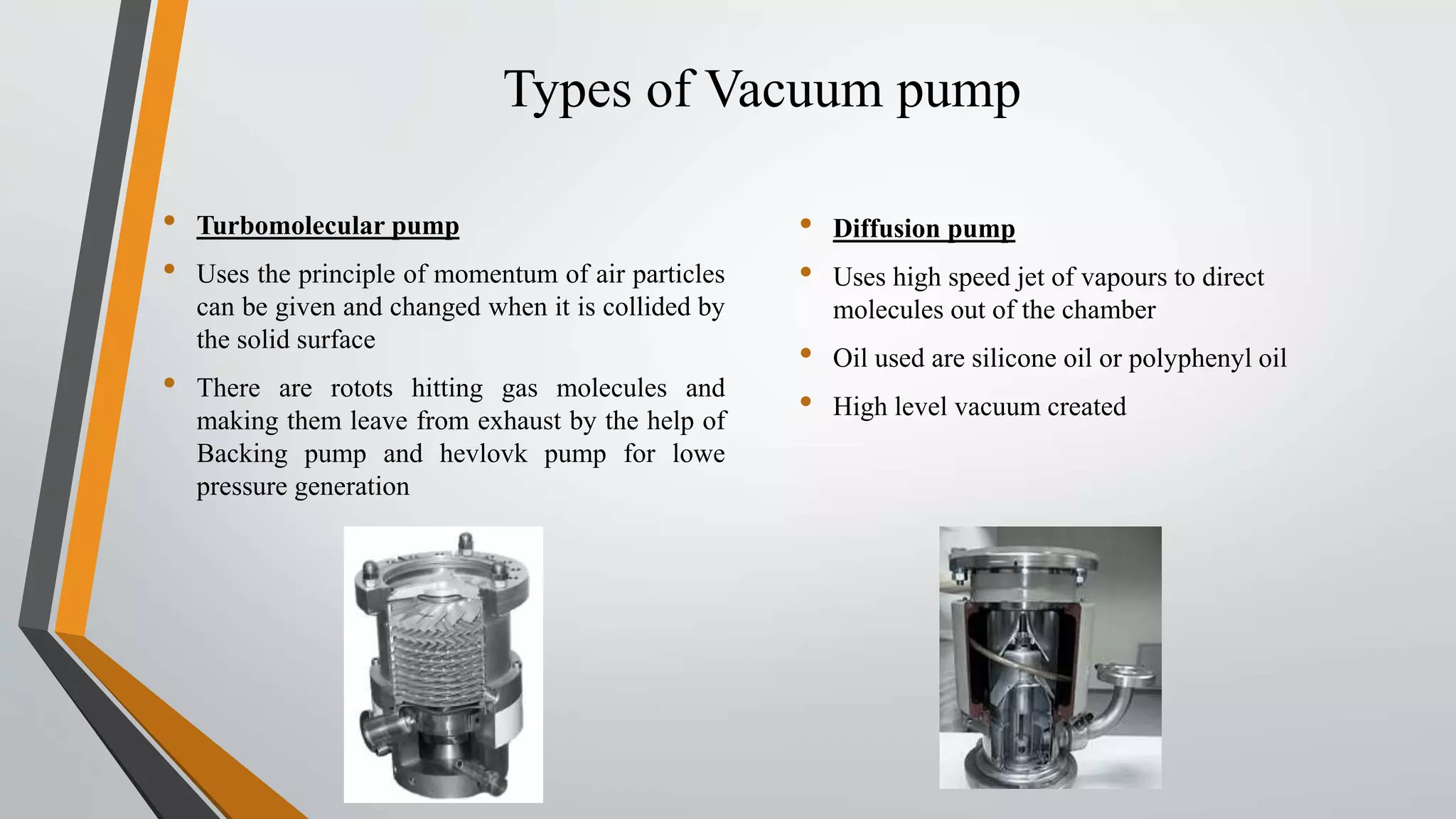 Types of Vacuum pump
• Turbomolecular pump
• Uses the principle of momentum of air particles
can be given and changed when it is collided by
the solid surface
• There are rotots hitting gas molecules and
making them leave from exhaust by the help of
Backing pump and hevlovk pump for lowe
pressure generation
• Diffusion pump
• Uses high speed jet of vapours to direct
molecules out of the chamber
• Oil used are silicone oil or polyphenyl oil
• High level vacuum created
 