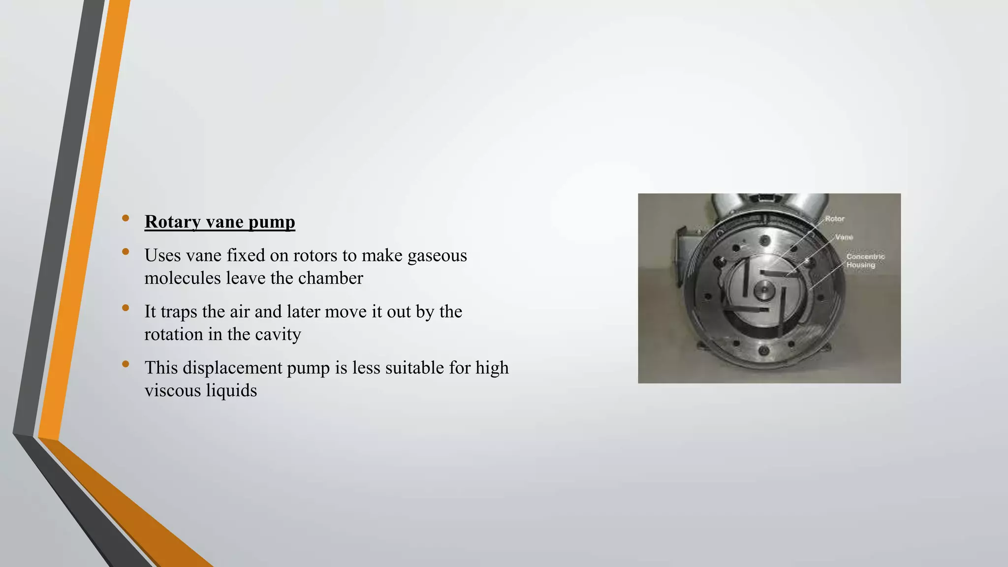 • Rotary vane pump
• Uses vane fixed on rotors to make gaseous
molecules leave the chamber
• It traps the air and later move it out by the
rotation in the cavity
• This displacement pump is less suitable for high
viscous liquids
 