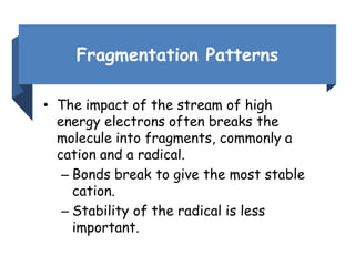 Fragmentation Patterns
• The impact of the stream of high
energy electrons often breaks the
molecule into fragments, commonly a
cation and a radical.
– Bonds break to give the most stable
cation.
– Stability of the radical is less
important.
 