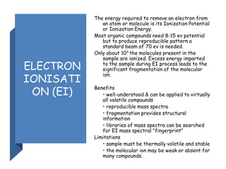 ELECTRON
IONISATI
ON (EI)
The energy required to remove an electron from
an atom or molecule is its Ionization Potential
or Ionization Energy.
Most organic compounds need 8-15 ev potential
but to produce reproducible pattern a
standard beam of 70 ev is needed.
Only about 103
the molecules present in the
sample are ionized. Excess energy imparted
to the sample during EI process leads to the
significant fragmentation of the molecular
ion.
Benefits
• well-understood & can be applied to virtually
all volatile compounds
• reproducible mass spectra
• fragmentation provides structural
information
• libraries of mass spectra can be searched
for EI mass spectral "fingerprint"
Limitations
• sample must be thermally volatile and stable
• the molecular ion may be weak or absent for
many compounds.
 
