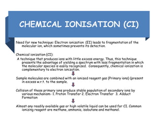 CHEMICAL IONISATION (CI)
Need for new technique: Electron ionization (EI) leads to fragmentation of the
molecular ion, which sometimes prevents its detection.
Chemical ionization (CI):
A technique that produces ions with little excess energy. Thus, this technique
presents the advantage of yielding a spectrum with less fragmentation in which
the molecular species is easily recognized. Consequently, chemical ionization is
complementary to electron ionization.
Sample molecules are combined with an ionized reagent gas (Primary ions) (present
in excess w.r.t. to the sample.
Collision of these primary ions produce stable population of secondary ions by
various mechanism- 1. Proton Transfer 2. Electron Transfer 3. Adduct
Formation
Almost any readily available gas or high volatile liquid can be used for CI. Common
ionizing reagent are methane, ammonia, isobutane and methanol.
 