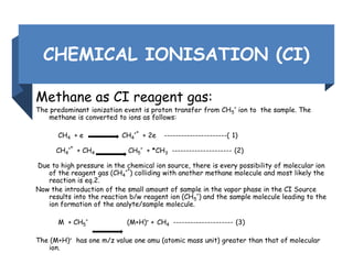 CHEMICAL IONISATION (CI)
Methane as CI reagent gas:
The predominant ionization event is proton transfer from CH5
+
ion to the sample. The
methane is converted to ions as follows:
CH4 + e CH4
+*
+ 2e ----------------------( 1)
CH4
+*
+ CH4 CH5
+
+ *CH3 --------------------- (2)
Due to high pressure in the chemical ion source, there is every possibility of molecular ion
of the reagent gas (CH4
+*
) colliding with another methane molecule and most likely the
reaction is eq.2.
Now the introduction of the small amount of sample in the vapor phase in the CI Source
results into the reaction b/w reagent ion (CH5
+
) and the sample molecule leading to the
ion formation of the analyte/sample molecule.
M + CH5
+
(M+H)+ + CH4 --------------------- (3)
The (M+H)+ has one m/z value one amu (atomic mass unit) greater than that of molecular
ion.
 