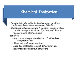 Chemical Ionization
- Sample introduced to ionized reagent gas like:
Methane, Isobutane, Ammonia, others
- Collisions between sample & gas ions cause proton
transfers → produces [M+H]+ ions, not M+ ions.
- These are even electron ions
Benefits:
-Much less energy transferred <5 eV so less
fragmentation
-Abundance of molecular ions
-good for molecular weight determination
-less information about structure
 