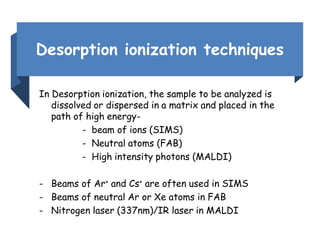 Desorption ionization techniques
In Desorption ionization, the sample to be analyzed is
dissolved or dispersed in a matrix and placed in the
path of high energy-
- beam of ions (SIMS)
- Neutral atoms (FAB)
- High intensity photons (MALDI)
- Beams of Ar+ and Cs+ are often used in SIMS
- Beams of neutral Ar or Xe atoms in FAB
- Nitrogen laser (337nm)/IR laser in MALDI
 