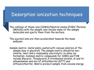 Desorption ionization techniques
The collision of these ions (SIMS)/Neutral atoms (FAB)/ Photons
(MALDI) with the sample ions ionizes some of the sample
molecules and ejects them from the surface.
The ejected ions are then accelerated towards the mass
analyzer.
Sample matrix- metal plate coated with viscous solution of the
sample (say in glycerol). The sample matrix should be non-
volatile, inert and a reasonably electrolytic to allow ion
formation. Common matrix compounds for SIMS and FAB
include Glycerol, Thioglycerol,3-nitrobenzyl alcohol, di and tri
ethanolamine and mix of dithiotheritol (DTT) and
dithioerytheritol. Matrix protect sample from excess energy
 