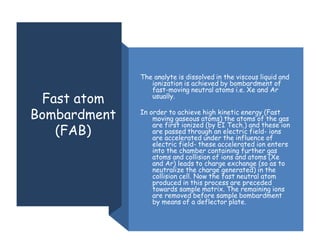 Fast atom
Bombardment
(FAB)
The analyte is dissolved in the viscous liquid and
ionization is achieved by bombardment of
fast-moving neutral atoms i.e. Xe and Ar
usually.
In order to achieve high kinetic energy (Fast
moving gaseous atoms) the atoms of the gas
are first ionized (by EI Tech.) and these ion
are passed through an electric field- ions
are accelerated under the influence of
electric field- these accelerated ion enters
into the chamber containing further gas
atoms and collision of ions and atoms (Xe
and Ar) leads to charge exchange (so as to
neutralize the charge generated) in the
collision cell. Now the fast neutral atom
produced in this process are preceded
towards sample matrix. The remaining ions
are removed before sample bombardment
by means of a deflector plate.
 