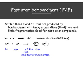 Fast atom bombardment ( FAB)
Softer than EI and CI. Ions are produced by
bombardment with heavy atoms. Gives (M+H)+ ions and
little fragmentation. Good for more polar compounds.
Ar + e Ar+ acceleration (5-15 KeV)
Ar+ + Ar Ar + Ar+
fast slow + 8 KeV slow
fast
(This fast atom will attack)
 