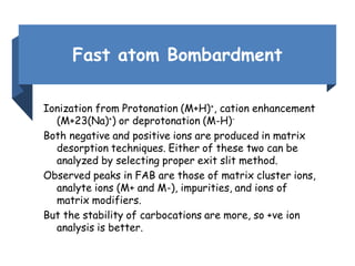 Fast atom Bombardment
Ionization from Protonation (M+H)+, cation enhancement
(M+23(Na)+) or deprotonation (M-H)-
Both negative and positive ions are produced in matrix
desorption techniques. Either of these two can be
analyzed by selecting proper exit slit method.
Observed peaks in FAB are those of matrix cluster ions,
analyte ions (M+ and M-), impurities, and ions of
matrix modifiers.
But the stability of carbocations are more, so +ve ion
analysis is better.
 