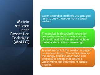 Matrix
assisted
Laser
Desorption
Technique
(MALDI)
Laser desorption methods use a pulsed
laser to desorb species from a target
surface.
The analyte is dissolved in a solution
containing excess of matrix such as
cinnamic acid that has a chromophore
that absorbs at a laser wavelength.
A small amount of this solution is placed
on the laser target. The matrix absorbs
the energy from the laser pulse and
produces a plasma that results in
vaporization and ionization of sample
analyte.
 
