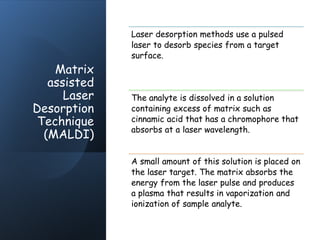 Matrix
assisted
Laser
Desorption
Technique
(MALDI)
Laser desorption methods use a pulsed
laser to desorb species from a target
surface.
The analyte is dissolved in a solution
containing excess of matrix such as
cinnamic acid that has a chromophore that
absorbs at a laser wavelength.
A small amount of this solution is placed on
the laser target. The matrix absorbs the
energy from the laser pulse and produces
a plasma that results in vaporization and
ionization of sample analyte.
 