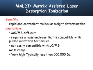 MALDI: Matrix Assisted Laser
Desorption Ionization
Benefits
- rapid and convenient molecular weight determination
Limitations
• MS/MS difficult
• requires a mass analyzer that is compatible with
pulsed ionization techniques
• not easily compatible with LC/MS
Mass range
• Very high Typically less than 500,000 Da.
 