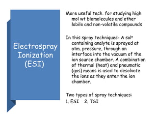 Electrospray
Ionization
(ESI)
More useful tech. for studying high
mol wt biomolecules and other
labile and non-volatile compounds
In this spray techniques- A soln
containing analyte is sprayed at
atm. pressure, through an
interface into the vacuum of the
ion source chamber. A combination
of thermal (heat) and pneumatic
(gas) means is used to desolvate
the ions as they enter the ion
chamber.
Two types of spray techniques:
1. ESI 2. TSI
 