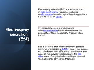 Electrospray
ionization
(ESI)
Electrospray ionization (ESI) is a technique used
in mass spectrometry to produce ions using
an electrospray in which a high voltage is applied to a
liquid to create an aerosol.
It is especially useful in producing ions
from macromolecules because it overcomes the
propensity of these molecules to fragment when
ionized.
ESI is different than other atmospheric pressure
ionization processes (e.g. MALDI) since it may produce
multiply charged ions, effectively extending the mass
range of the analyser to accommodate the kDa-
MDa orders of magnitude observed in proteins and
their associated polypeptide fragments.
 