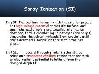 Spray Ionization (SI)
In ESI, The capillary through which the solution passes
has high voltage potential across it’s surface and
small, charged droplets are expelled into the ion
chamber. In this chamber liquid nitrogen (drying gas)
evaporates the solvent molecule from droplets until
only solvent free sample ions are left in the gas
phase.
In TSI, occurs through similar mechanism but
relies on a preheated capillary rather than one with
an electrostatic potential to initially form the
charged droplets.
 