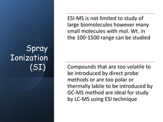 Spray
Ionization
(SI)
ESI-MS is not limited to study of
large biomolecules however many
small molecules with mol. Wt. in
the 100-1500 range can be studied
Compounds that are too volatile to
be introduced by direct probe
methods or are too polar or
thermally labile to be introduced by
GC-MS method are ideal for study
by LC-MS using ESI technique
 