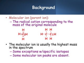 Background
• Molecular ion (parent ion):
– The radical cation corresponding to the
mass of the original molecule
• The molecular ion is usually the highest mass
in the spectrum
– Some exceptions w/specific isotopes
– Some molecular ion peaks are absent.
H
H
H
H
C H C
H
H
C
H
H
H
 