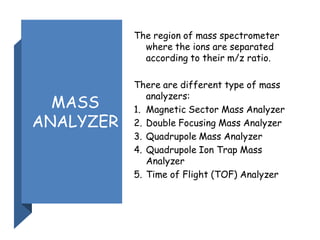 MASS
ANALYZER
The region of mass spectrometer
where the ions are separated
according to their m/z ratio.
There are different type of mass
analyzers:
1. Magnetic Sector Mass Analyzer
2. Double Focusing Mass Analyzer
3. Quadrupole Mass Analyzer
4. Quadrupole Ion Trap Mass
Analyzer
5. Time of Flight (TOF) Analyzer
 