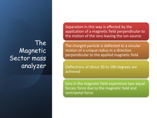 The
Magnetic
Sector mass
analyzer
Separation in this way is effected by the
application of a magnetic field perpendicular to
the motion of the ions leaving the ion-source.
The charged particle is deflected to a circular
motion of a unique radius in a direction
perpendicular to the applied magnetic field.
Deflections of about 30 to 180 degrees are
achieved
Ions in the magnetic field experience two equal
forces; force due to the magnetic field and
centripetal force.
 