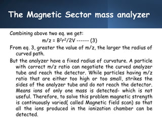 The Magnetic Sector mass analyzer
Combining above two eq. we get:
m/z = B2r2/2V ------ (3)
From eq. 3, greater the value of m/z, the larger the radius of
curved path.
But the analyzer have a fixed radius of curvature. A particle
with correct m/z ratio can negotiate the curved analyzer
tube and reach the detector. While particles having m/z
ratio that are either too high or too small, strikes the
sides of the analyzer tube and do not reach the detector.
Means ions of only one mass is detected- which is not
useful. Therefore, to solve this problem magnetic strength
is continuously varied( called Magnetic field scan) so that
all the ions produced in the ionization chamber can be
detected.
 