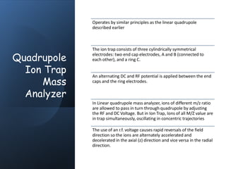 Quadrupole
Ion Trap
Mass
Analyzer
Operates by similar principles as the linear quadrupole
described earlier
The ion trap consists of three cylindrically symmetrical
electrodes: two end cap electrodes, A and B (connected to
each other), and a ring C.
An alternating DC and RF potential is applied between the end
caps and the ring electrodes.
In Linear quadrupole mass analyzer, ions of different m/z ratio
are allowed to pass in turn through quadrupole by adjusting
the RF and DC Voltage. But in Ion Trap, Ions of all M/Z value are
in trap simultaneously, oscillating in concentric trajectories
The use of an r.f. voltage causes rapid reversals of the field
direction so the ions are alternately accelerated and
decelerated in the axial (z) direction and vice versa in the radial
direction.
 