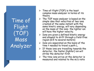 Time of
Flight
(TOF)
Mass
Analyzer
 Time-of-flight (TOF) is the least
complex mass analyzer in terms of its
theory
 The TOF mass analyzer is based on the
simple idea that velocities of two ions
created at the same instant with the
same kinetic energy, will vary depending
on the mass of the ions- the lighter ion
will have the higher velocity.
 Ions are given a defined kinetic energy
and allowed to drift through a field-free
region (0.5 to several meters)
 Ions are separated on the basis of the
time t needed to travel a path L.
 If these ions are travelling towards the
detector, the faster (lighter) ion will
strike the detector first.
 The time ions arrive at the detector is
measured and related to the m/z ratio
 