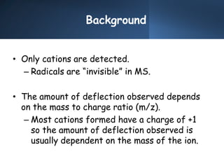Background
• Only cations are detected.
– Radicals are “invisible” in MS.
• The amount of deflection observed depends
on the mass to charge ratio (m/z).
– Most cations formed have a charge of +1
so the amount of deflection observed is
usually dependent on the mass of the ion.
 