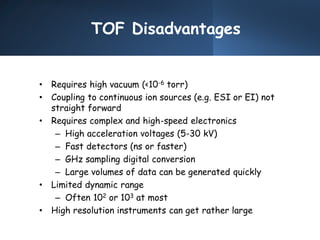 TOF Disadvantages
• Requires high vacuum (<10-6 torr)
• Coupling to continuous ion sources (e.g. ESI or EI) not
straight forward
• Requires complex and high-speed electronics
– High acceleration voltages (5-30 kV)
– Fast detectors (ns or faster)
– GHz sampling digital conversion
– Large volumes of data can be generated quickly
• Limited dynamic range
– Often 102 or 103 at most
• High resolution instruments can get rather large
 