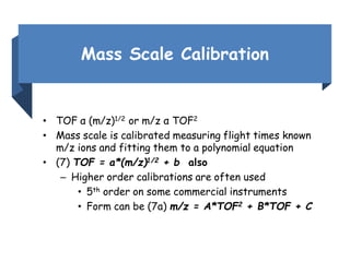 Mass Scale Calibration
• TOF α (m/z)1/2 or m/z α TOF2
• Mass scale is calibrated measuring flight times known
m/z ions and fitting them to a polynomial equation
• (7) TOF = a*(m/z)1/2 + b also
– Higher order calibrations are often used
• 5th order on some commercial instruments
• Form can be (7a) m/z = A*TOF2 + B*TOF + C
 