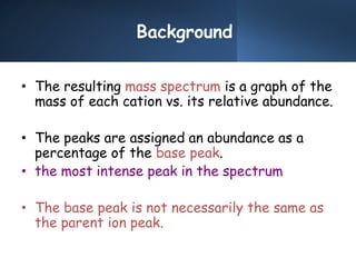 Background
• The resulting mass spectrum is a graph of the
mass of each cation vs. its relative abundance.
• The peaks are assigned an abundance as a
percentage of the base peak.
• the most intense peak in the spectrum
• The base peak is not necessarily the same as
the parent ion peak.
 